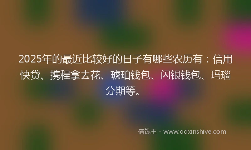 2025年的最近比较好的日子有哪些农历有：信用快贷、携程拿去花、琥珀钱包、闪银钱包、玛瑙分期等。