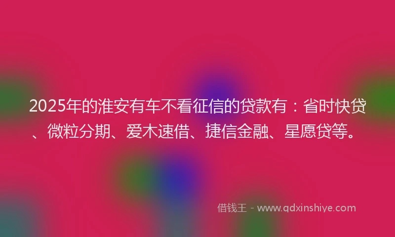 2025年的淮安有车不看征信的贷款有:省时快贷、微粒分期、爱木速借、捷信金融、星愿贷等。