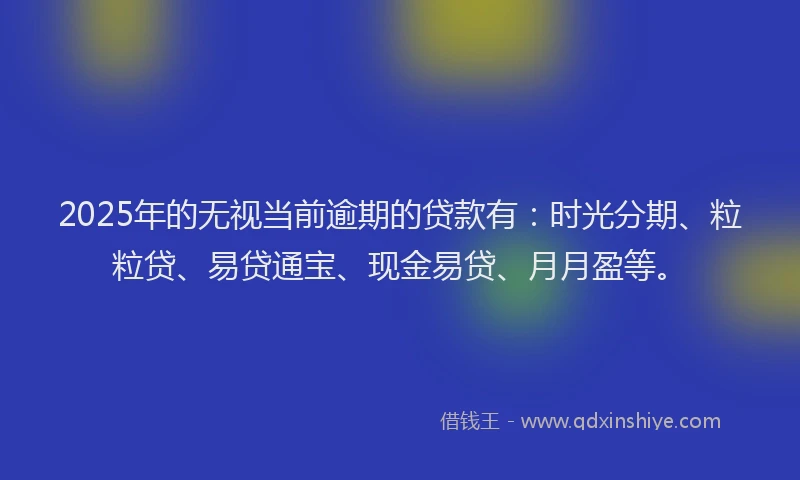 2025年的无视当前逾期的贷款有：时光分期、粒粒贷、易贷通宝、现金易贷、月月盈等。