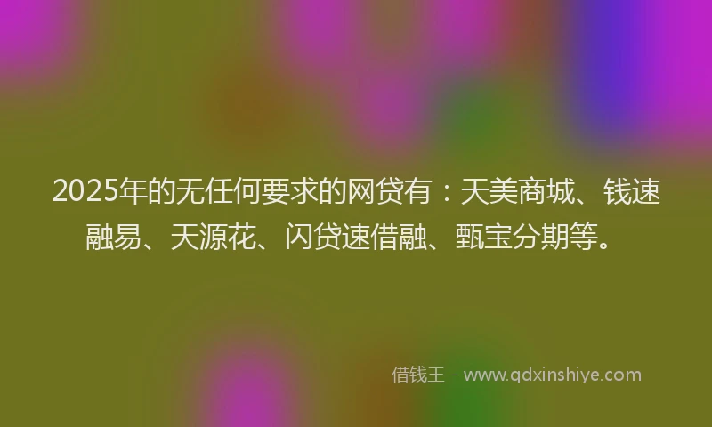 2025年的无任何要求的网贷有:天美商城、钱速融易、天源花、闪贷速借融、甄宝分期等。