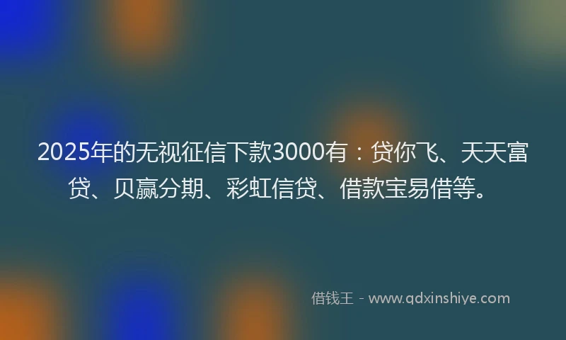 2025年的无视征信下款3000有：贷你飞、天天富贷、贝赢分期、彩虹信贷、借款宝易借等。