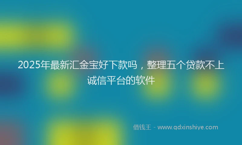 2025年最新汇金宝好下款吗，整理五个贷款不上诚信平台的软件