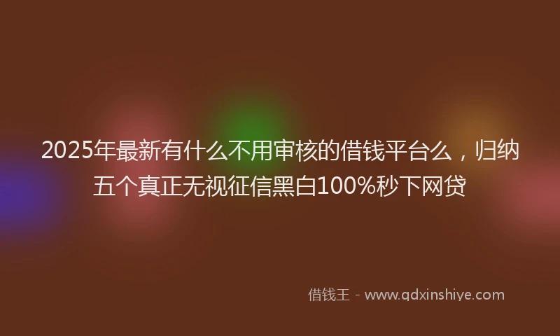 2025年最新有什么不用审核的借钱平台么，归纳五个真正无视征信黑白100%秒下网贷