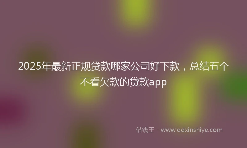 2025年最新正规贷款哪家公司好下款，总结五个不看欠款的贷款app