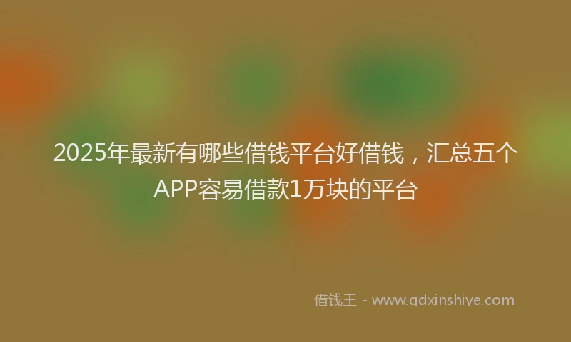 2025年最新有哪些借钱平台好借钱，汇总五个APP容易借款1万块的平台