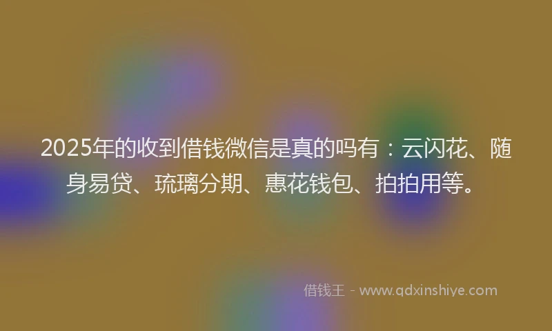 2025年的收到借钱微信是真的吗有：云闪花、随身易贷、琉璃分期、惠花钱包、拍拍用等。