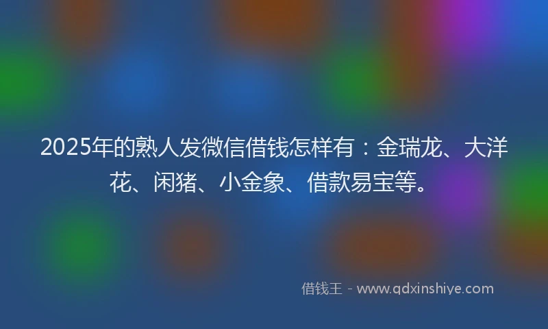 2025年的熟人发微信借钱怎样有：金瑞龙、大洋花、闲猪、小金象、借款易宝等。