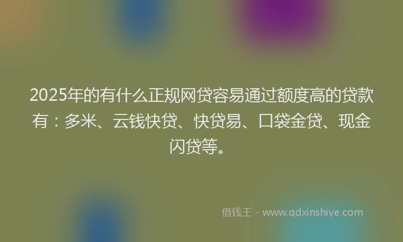 2025年的有什么正规网贷容易通过额度高的贷款有：多米、云钱快贷、快贷易、口袋金贷、现金闪贷等。