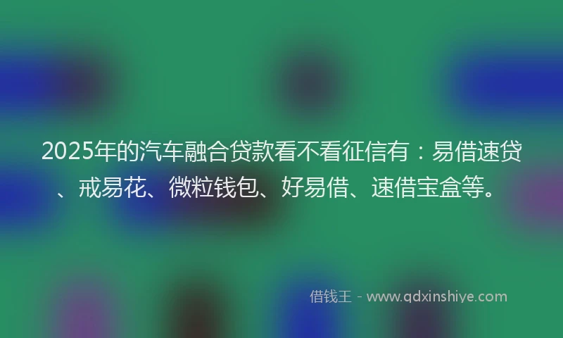 2025年的汽车融合贷款看不看征信有：易借速贷、戒易花、微粒钱包、好易借、速借宝盒等。