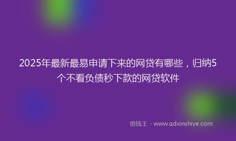2025年最新最易申请下来的网贷有哪些，归纳5个不看负债秒下款的网贷软件