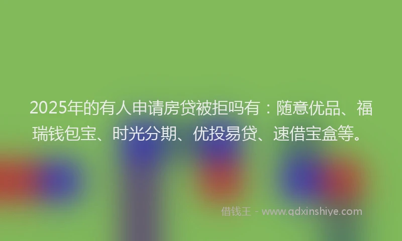 2025年的有人申请房贷被拒吗有：随意优品、福瑞钱包宝、时光分期、优投易贷、速借宝盒等。