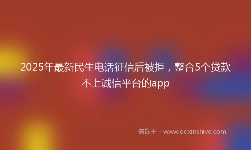 2025年最新民生电话征信后被拒，整合5个贷款不上诚信平台的app
