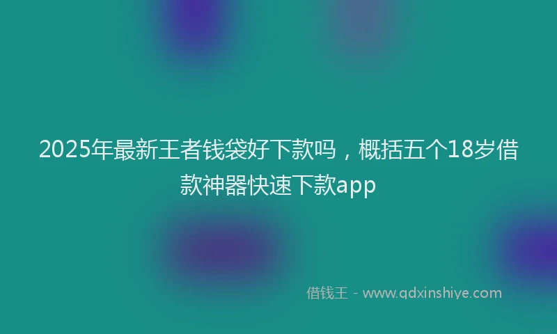 2025年最新王者钱袋好下款吗，概括五个18岁借款神器快速下款app