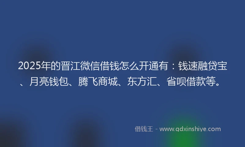 2025年的晋江微信借钱怎么开通有：钱速融贷宝、月亮钱包、腾飞商城、东方汇、省呗借款等。