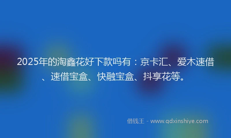 2025年的淘鑫花好下款吗有：京卡汇、爱木速借、速借宝盒、快融宝盒、抖享花等。