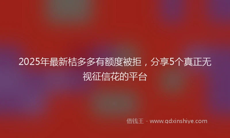 2025年最新桔多多有额度被拒，分享5个真正无视征信花的平台