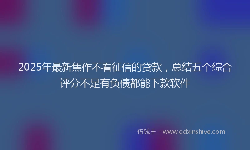 2025年最新焦作不看征信的贷款，总结五个综合评分不足有负债都能下款软件