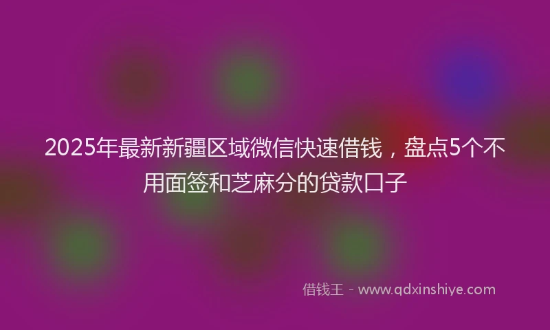 2025年最新新疆区域微信快速借钱，盘点5个不用面签和芝麻分的贷款口子