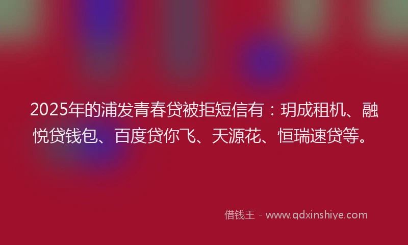 2025年的浦发青春贷被拒短信有：玥成租机、融悦贷钱包、百度贷你飞、天源花、恒瑞速贷等。