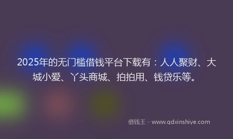 2025年的无门槛借钱平台下载有：人人聚财、大城小爱、丫头商城、拍拍用、钱贷乐等。