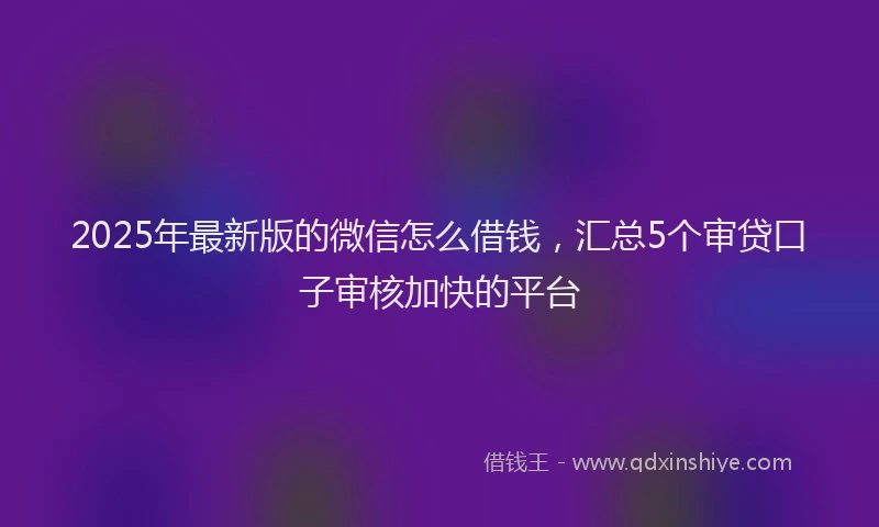 2025年最新版的微信怎么借钱，汇总5个审贷口子审核加快的平台