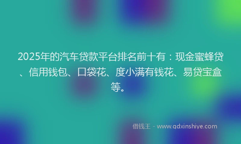 2025年的汽车贷款平台排名前十有：现金蜜蜂贷、信用钱包、口袋花、度小满有钱花、易贷宝盒等。