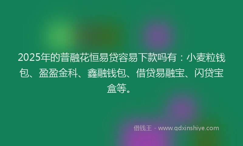 2025年的普融花恒易贷容易下款吗有：小麦粒钱包、盈盈金科、鑫融钱包、借贷易融宝、闪贷宝盒等。