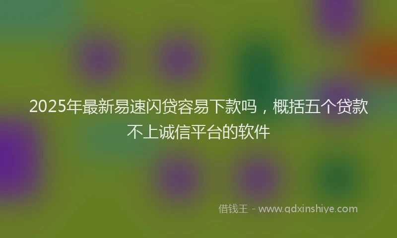 2025年最新易速闪贷容易下款吗，概括五个贷款不上诚信平台的软件