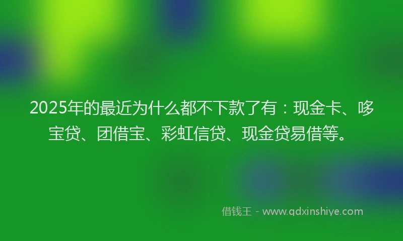 2025年的最近为什么都不下款了有：现金卡、哆宝贷、团借宝、彩虹信贷、现金贷易借等。