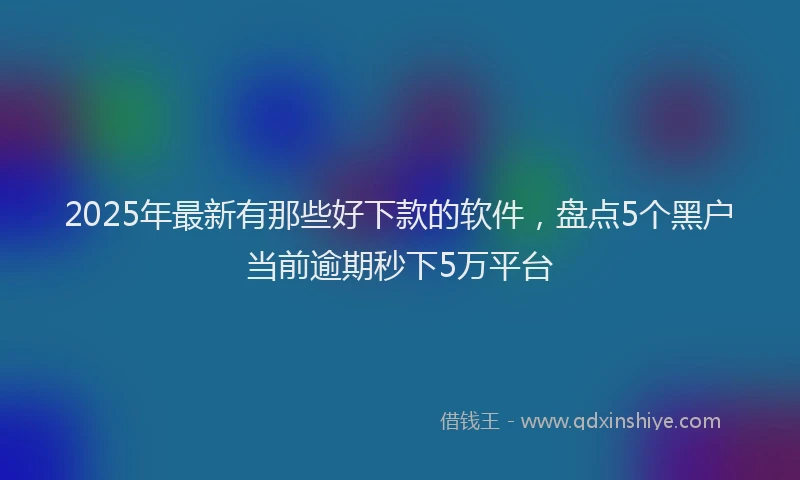 2025年最新有那些好下款的软件，盘点5个黑户当前逾期秒下5万平台