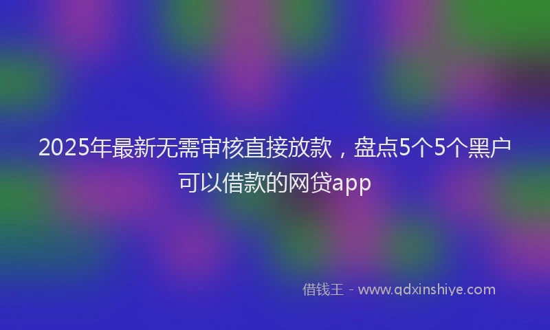 2025年最新无需审核直接放款，盘点5个5个黑户可以借款的网贷app
