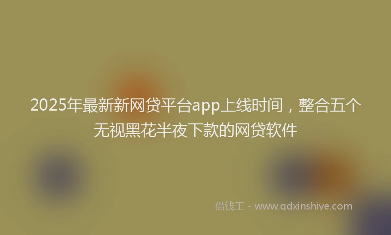2025年最新新网贷平台app上线时间，整合五个无视黑花半夜下款的网贷软件