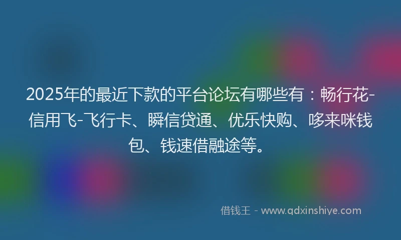 2025年的最近下款的平台论坛有哪些有：畅行花-信用飞-飞行卡、瞬信贷通、优乐快购、哆来咪钱包、钱速借融途等。