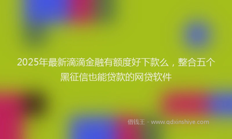 2025年最新滴滴金融有额度好下款么，整合五个黑征信也能贷款的网贷软件