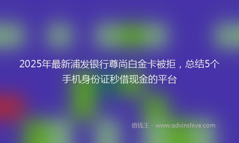 2025年最新浦发银行尊尚白金卡被拒，总结5个手机身份证秒借现金的平台