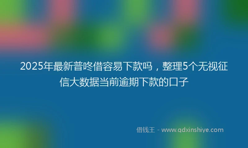 2025年最新普咚借容易下款吗，整理5个无视征信大数据当前逾期下款的口子