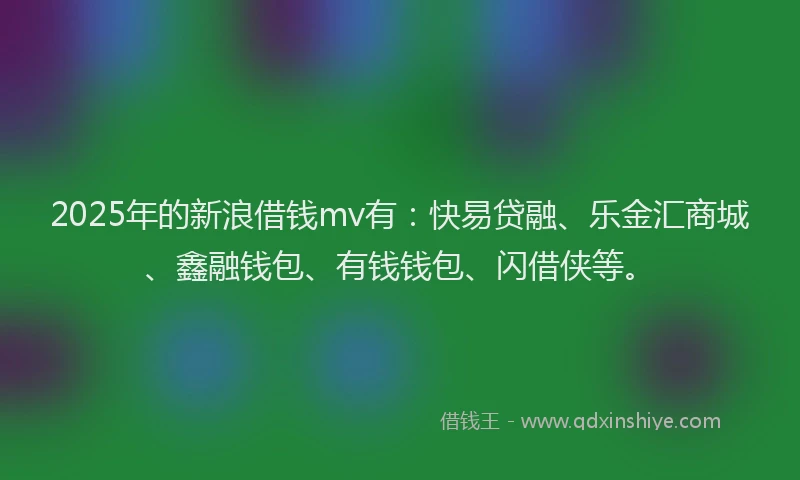 2025年的新浪借钱mv有：快易贷融、乐金汇商城、鑫融钱包、有钱钱包、闪借侠等。