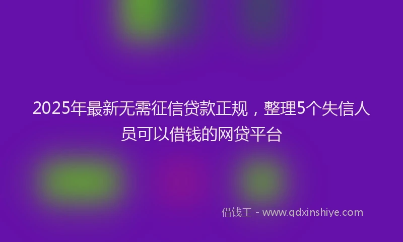 2025年最新无需征信贷款正规，整理5个失信人员可以借钱的网贷平台