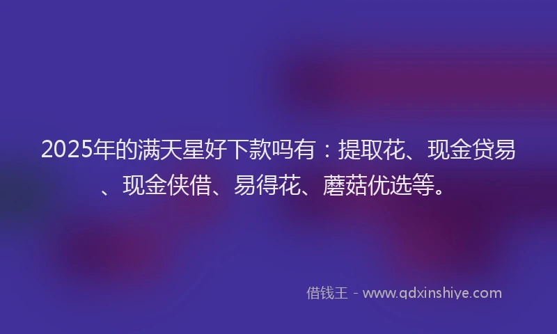 2025年的满天星好下款吗有：提取花、现金贷易、现金侠借、易得花、蘑菇优选等。