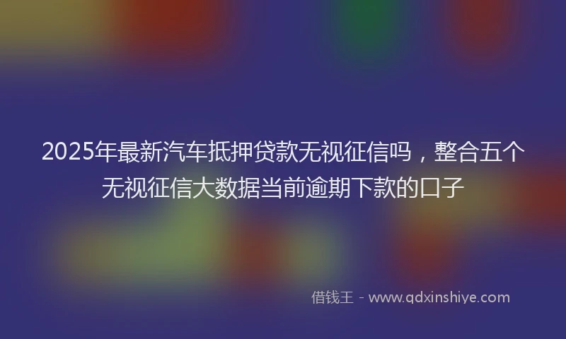 2025年最新汽车抵押贷款无视征信吗，整合五个无视征信大数据当前逾期下款的口子