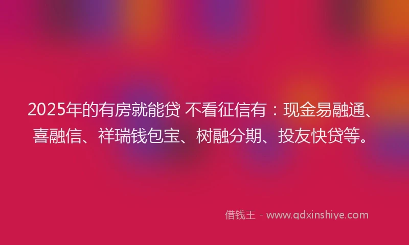 2025年的有房就能贷 不看征信有：现金易融通、喜融信、祥瑞钱包宝、树融分期、投友快贷等。
