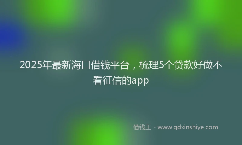 2025年最新海口借钱平台，梳理5个贷款好做不看征信的app