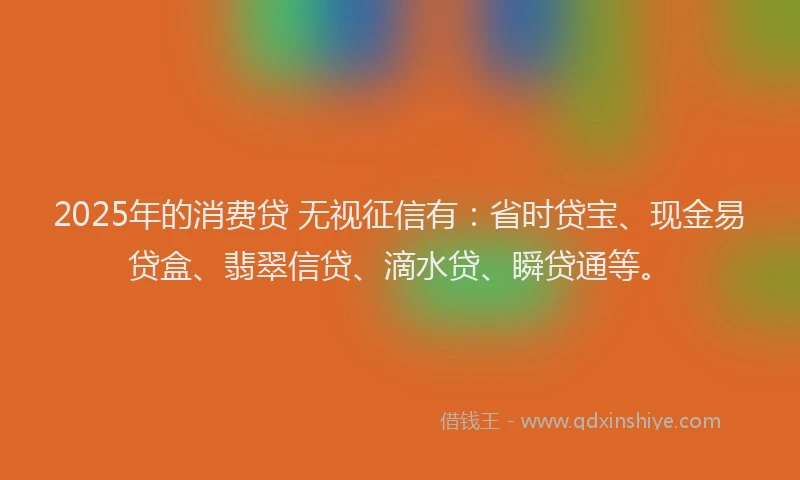 2025年的消费贷 无视征信有：省时贷宝、现金易贷盒、翡翠信贷、滴水贷、瞬贷通等。