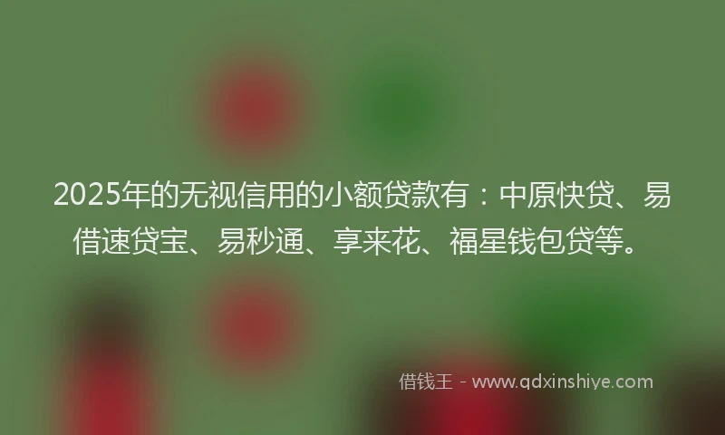 2025年的无视信用的小额贷款有：中原快贷、易借速贷宝、易秒通、享来花、福星钱包贷等。