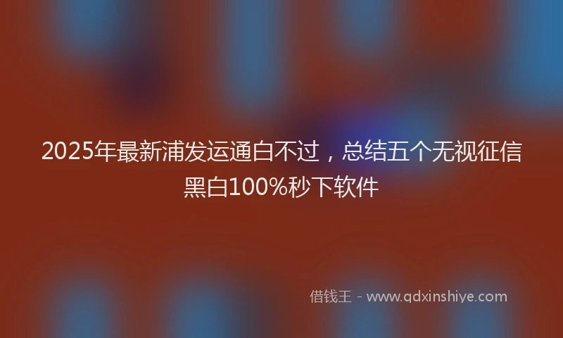 2025年最新浦发运通白不过，总结五个无视征信黑白100%秒下软件