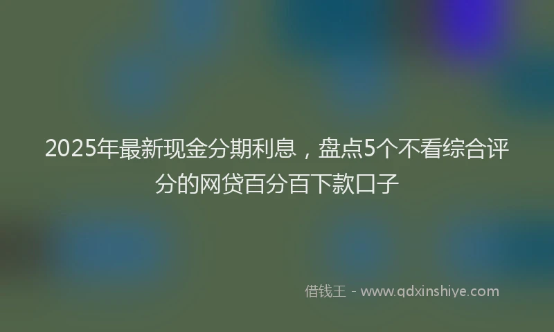 2025年最新现金分期利息，盘点5个不看综合评分的网贷百分百下款口子