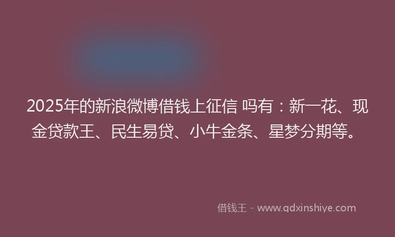2025年的新浪微博借钱上征信 吗有：新一花、现金贷款王、民生易贷、小牛金条、星梦分期等。