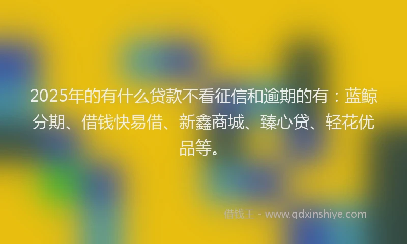 2025年的有什么贷款不看征信和逾期的有：蓝鲸分期、借钱快易借、新鑫商城、臻心贷、轻花优品等。