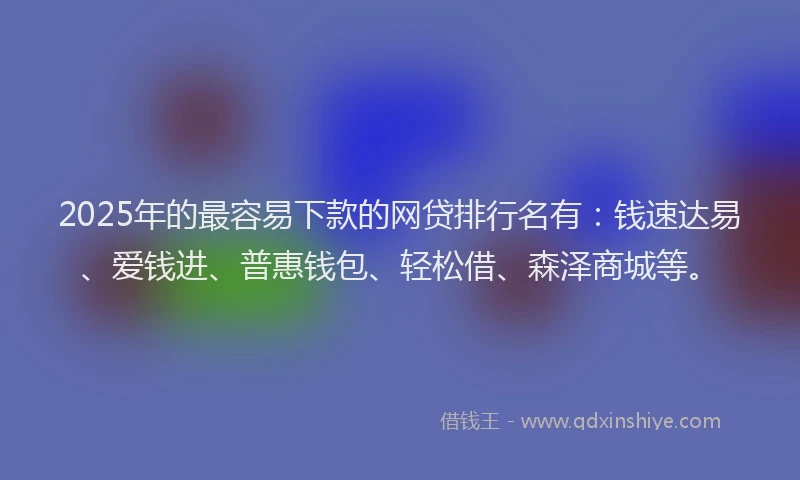 2025年的最容易下款的网贷排行名有：钱速达易、爱钱进、普惠钱包、轻松借、森泽商城等。