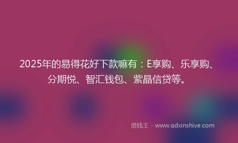 2025年的易得花好下款嘛有：E享购、乐享购、分期悦、智汇钱包、紫晶信贷等。